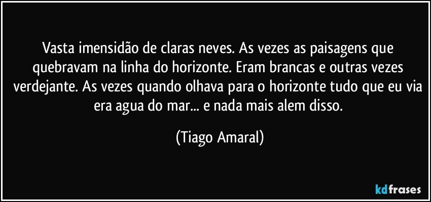 Vasta imensidão de claras neves. As vezes as paisagens que quebravam na linha do horizonte. Eram brancas e outras vezes verdejante. As vezes quando olhava para o horizonte tudo que eu via era agua do mar... e nada mais alem disso. (Tiago Amaral)