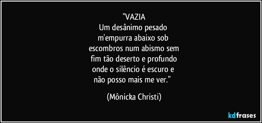 "VAZIA
Um desânimo pesado 
m'empurra abaixo sob 
escombros num abismo sem
 fim tão deserto e profundo 
onde o silêncio é escuro e 
não posso mais me ver."⁠ (Mônicka Christi)