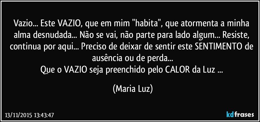 Vazio... Este VAZIO, que em mim "habita", que atormenta a minha alma desnudada... Não se vai, não parte para lado algum... Resiste, continua por aqui... Preciso de deixar de sentir este SENTIMENTO de ausência ou de perda...
Que o VAZIO seja preenchido pelo CALOR da Luz ... (Maria Luz)