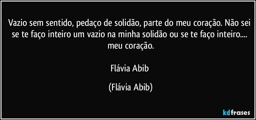 Vazio sem sentido, pedaço de solidão, parte do meu coração. Não sei se te faço inteiro um vazio na minha solidão ou se te faço inteiro... meu coração.

Flávia Abib (Flávia Abib)