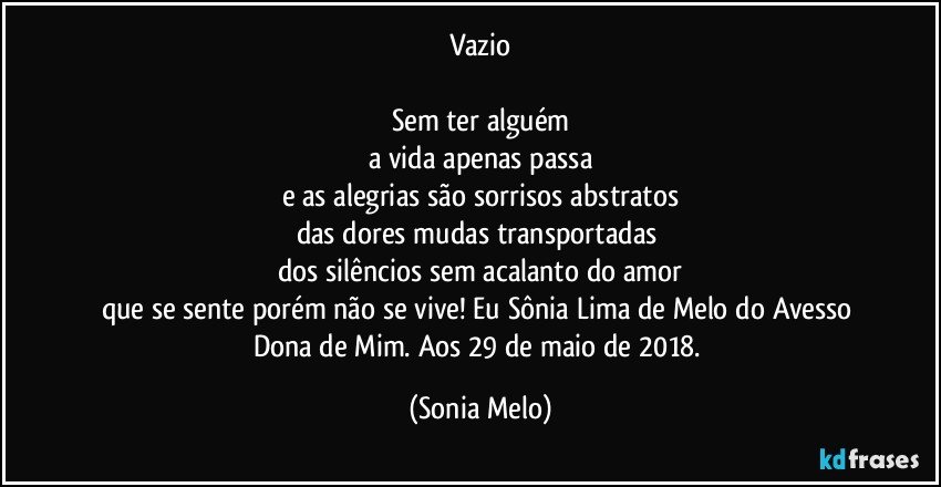 Vazio

Sem ter alguém
a vida apenas passa
e as alegrias são sorrisos abstratos
das dores mudas  transportadas 
dos silêncios sem acalanto do amor
que se sente porém não se vive! Eu Sônia Lima de Melo do Avesso Dona de Mim. Aos 29 de maio de 2018. (Sonia Melo)