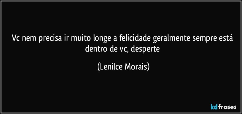 vc nem precisa ir muito longe a felicidade geralmente sempre está dentro de vc, desperte (Lenilce Morais)