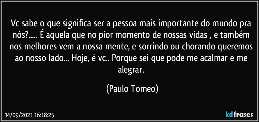 Vc sabe o que significa ser a pessoa mais importante do mundo pra nós?... É aquela que no pior momento de nossas vidas , e também nos melhores vem a nossa mente, e sorrindo ou chorando queremos ao nosso lado... Hoje, é vc.. Porque sei que pode me acalmar e me alegrar. (Paulo Tomeo)