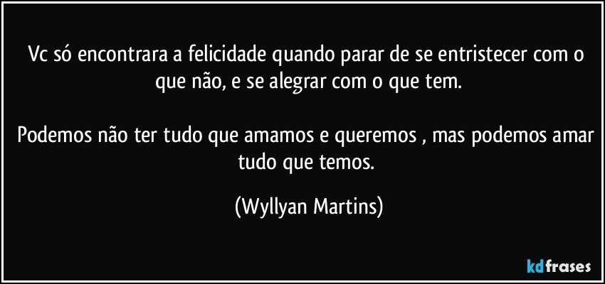 Vc só encontrara a felicidade quando parar de se entristecer com o que não, e se alegrar com o que tem.

Podemos não ter tudo que amamos e queremos , mas podemos amar tudo que temos. (Wyllyan Martins)