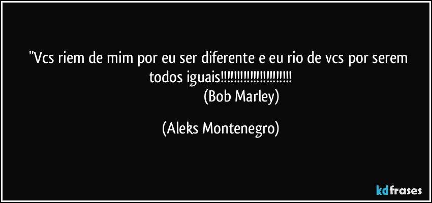"Vcs riem de mim por eu ser diferente e eu rio de vcs por serem todos iguais!!!
                                                (Bob Marley) (Aleks Montenegro)