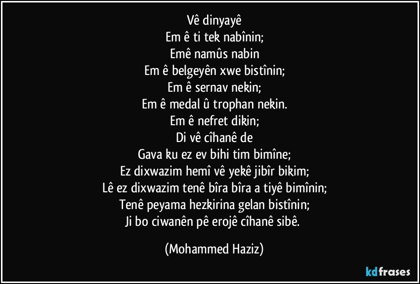 Vê dinyayê
Em ê tiştek nabînin;
Emê namûs nabin
Em ê belgeyên xwe bistînin;
Em ê sernav nekin;
Em ê medal û trophan nekin.
Em ê nefret dikin;
Di vê cîhanê de
Gava ku ez ev bihiştim bimîne;
Ez dixwazim hemî vê yekê jibîr bikim;
Lê ez dixwazim tenê bîra bîra aştiyê bimînin;
Tenê peyama hezkirina gelan bistînin;
Ji bo ciwanên pêşerojê cîhanê sibê. (Mohammed Haziz)