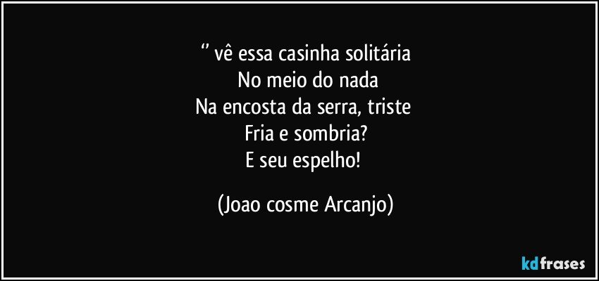 ‘’ vê essa casinha solitária
 No meio do nada
Na encosta da serra, triste 
Fria e sombria?
E seu espelho! (Joao cosme Arcanjo)