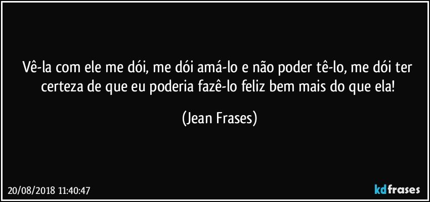 Vê-la com ele me dói, me dói amá-lo e não poder tê-lo, me dói ter certeza de que eu poderia fazê-lo feliz bem mais do que ela! (Jean Frases)