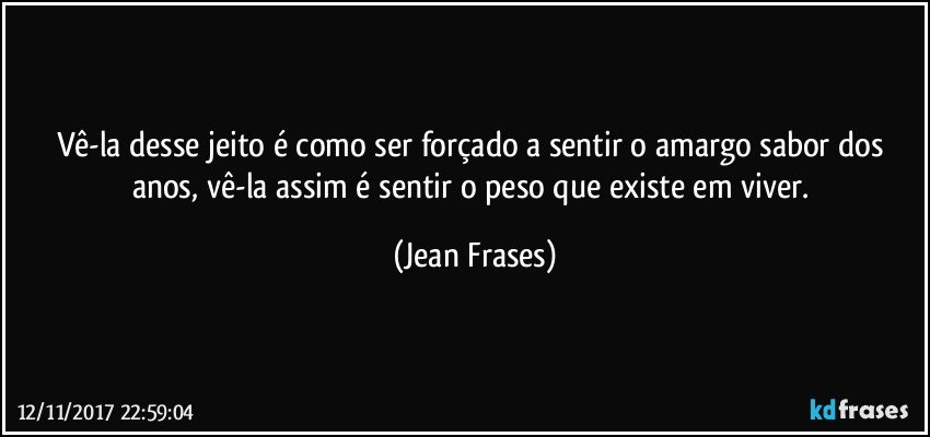 Vê-la desse jeito é como ser forçado a sentir o amargo sabor dos anos, vê-la assim é sentir o peso que existe em viver. (Jean Frases)