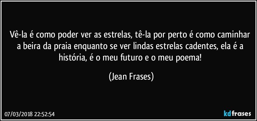 Vê-la é como poder ver as estrelas, tê-la por perto é como caminhar a beira da praia enquanto se ver lindas estrelas cadentes, ela é a história, é o meu futuro e o meu poema! (Jean Frases)