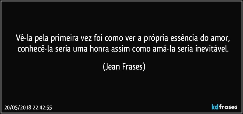 Vê-la pela primeira vez foi como ver a própria essência do amor, conhecê-la seria uma honra assim como amá-la seria inevitável. (Jean Frases)