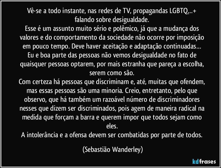 Vê-se a todo instante, nas redes de TV, propagandas LGBTQ…+ falando sobre desigualdade. 
Esse é um assunto muito sério e polêmico, já que a mudança dos valores e do comportamento da sociedade não ocorre por imposição em pouco tempo. Deve haver aceitação e adaptação continuadas… 
Eu e boa parte das pessoas não vemos desigualdade no fato de quaisquer pessoas optarem, por mais estranha que pareça a escolha, serem como são. 
Com certeza há pessoas que discriminam e, até, muitas que ofendem, mas essas pessoas são uma minoria. Creio, entretanto, pelo que observo, que há também um razoável número de discriminadores nesses que dizem ser discriminados, pois agem de maneira radical na medida que forçam a barra e querem impor que todos sejam como eles. 
A intolerância e a ofensa devem ser combatidas por parte de todos. (Sebastião Wanderley)