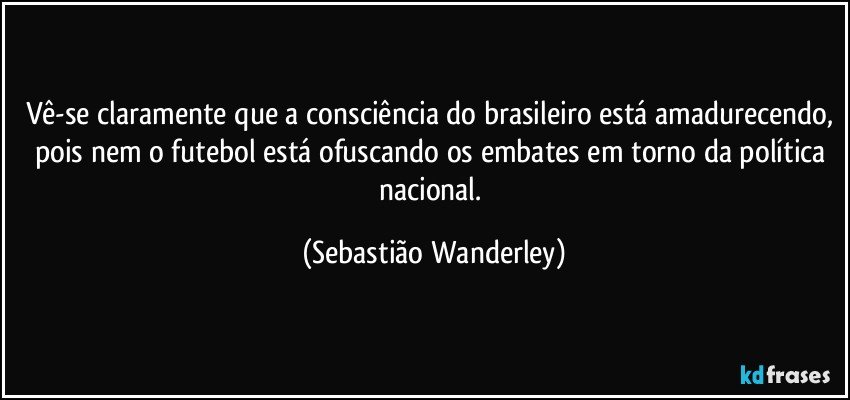 Vê-se claramente que a consciência do brasileiro está amadurecendo, pois nem o futebol está ofuscando os embates em torno da política nacional. (Sebastião Wanderley)