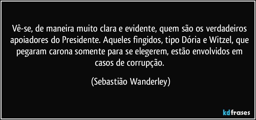 Vê-se, de maneira muito clara e evidente, quem são os verdadeiros apoiadores do Presidente. Aqueles fingidos, tipo Dória e Witzel, que pegaram carona somente para se elegerem, estão envolvidos em casos de corrupção. (Sebastião Wanderley)