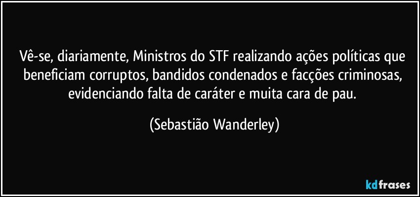 Vê-se, diariamente, Ministros do STF realizando ações políticas que beneficiam corruptos, bandidos condenados e facções criminosas, evidenciando falta de caráter e muita cara de pau. (Sebastião Wanderley)