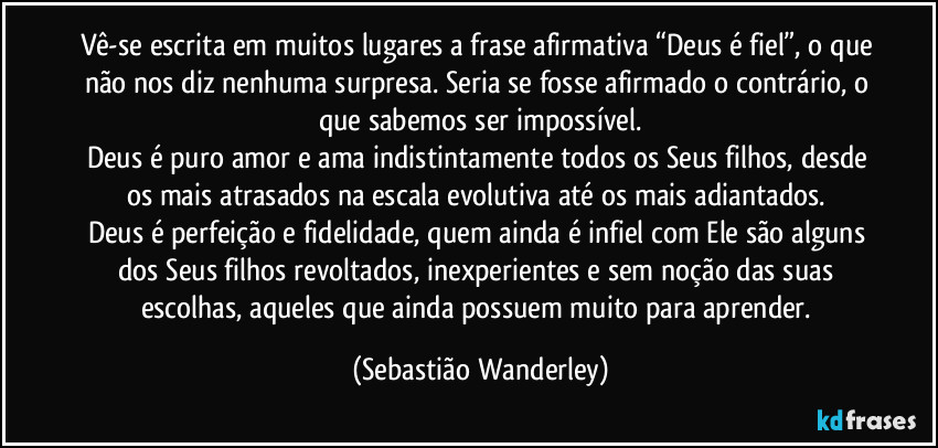 Vê-se escrita em muitos lugares a frase afirmativa “Deus é fiel”, o que não nos diz nenhuma surpresa. Seria se fosse afirmado o contrário, o que sabemos ser impossível.
Deus é puro amor e ama indistintamente todos os Seus filhos, desde os mais atrasados na escala evolutiva até os mais adiantados.
Deus é perfeição e fidelidade, quem ainda é infiel com Ele são alguns dos Seus filhos revoltados, inexperientes e sem noção das suas escolhas, aqueles que ainda possuem muito para aprender. (Sebastião Wanderley)