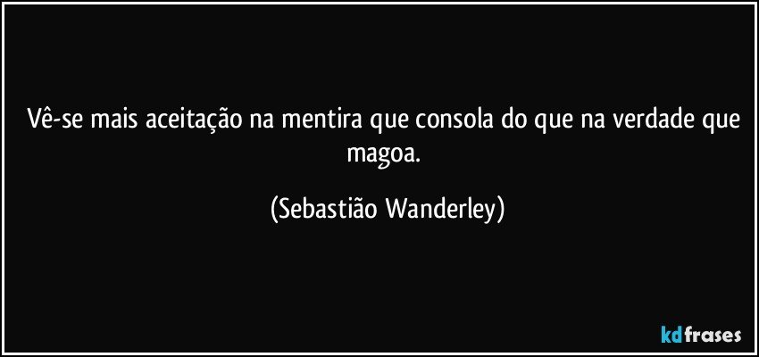 Vê-se mais aceitação na mentira que consola do que na verdade que magoa. (Sebastião Wanderley)