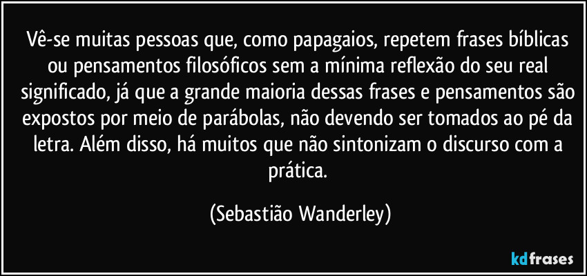Vê-se muitas pessoas que, como papagaios, repetem frases bíblicas ou pensamentos filosóficos sem a mínima reflexão do seu real significado, já que a grande maioria dessas frases e pensamentos são expostos por meio de parábolas, não devendo ser tomados ao pé da letra. Além disso, há muitos que não sintonizam o discurso com a prática. (Sebastião Wanderley)