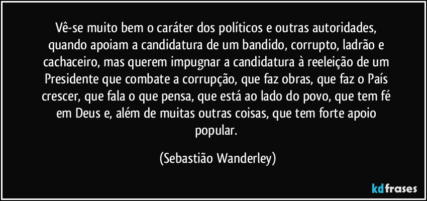 Vê-se muito bem o caráter dos políticos e outras autoridades, quando apoiam a candidatura de um bandido, corrupto, ladrão e cachaceiro, mas querem impugnar a candidatura à reeleição de um Presidente que combate a corrupção, que faz obras, que faz o País crescer, que fala o que pensa, que está ao lado do povo, que tem fé em Deus e, além de muitas outras coisas, que tem forte apoio popular. (Sebastião Wanderley)