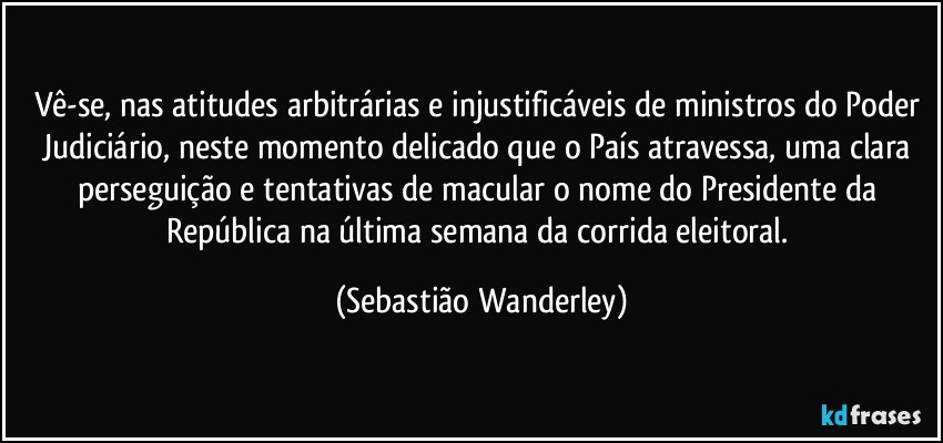 Vê-se, nas atitudes arbitrárias e injustificáveis de ministros do Poder Judiciário, neste momento delicado que o País atravessa, uma clara perseguição e tentativas de macular o nome do Presidente da República na última semana da corrida eleitoral. (Sebastião Wanderley)