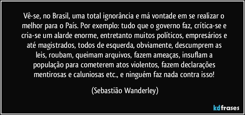 Vê-se, no Brasil, uma total ignorância e má vontade em se realizar o melhor para o País. Por exemplo: tudo que o governo faz, crítica-se e cria-se um alarde enorme, entretanto muitos políticos, empresários e até magistrados, todos de esquerda, obviamente, descumprem as leis, roubam, queimam arquivos, fazem ameaças, insuflam a população para cometerem atos violentos, fazem declarações mentirosas e caluniosas etc., e ninguém faz nada contra isso! (Sebastião Wanderley)