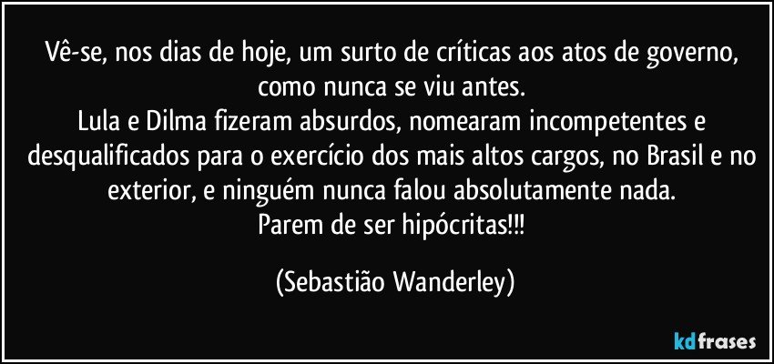 Vê-se, nos dias de hoje, um surto de críticas aos atos de governo, como nunca se viu antes. 
Lula e Dilma fizeram absurdos, nomearam incompetentes e desqualificados para o exercício dos mais altos cargos, no Brasil e no exterior, e ninguém nunca falou absolutamente nada. 
Parem de ser hipócritas!!! (Sebastião Wanderley)