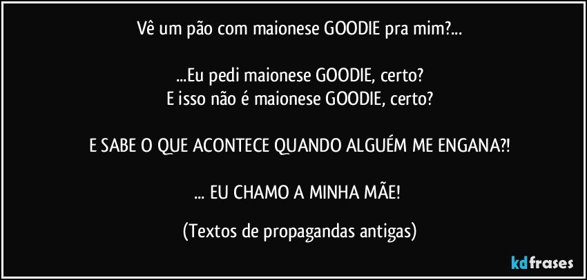 Vê um pão com maionese GOODIE pra mim?...

...Eu pedi maionese GOODIE, certo?
E isso não é maionese GOODIE, certo?

E SABE O QUE ACONTECE QUANDO ALGUÉM ME ENGANA?!

... EU CHAMO A MINHA MÃE! (Textos de propagandas antigas)