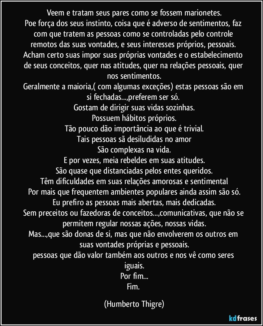 Veem e tratam seus pares como se fossem marionetes.
Poe força dos seus instinto, coisa que é adverso de sentimentos, faz com que tratem as pessoas como se controladas pelo controle remotos das suas vontades, e seus interesses próprios, pessoais. 
Acham certo suas impor suas próprias vontades e o estabelecimento de seus conceitos, quer nas atitudes, quer na relações pessoais, quer nos sentimentos.
Geralmente a maioria,( com algumas exceções) estas pessoas são em si fechadas...,preferem ser só. 
Gostam de dirigir suas vidas sozinhas.
Possuem hábitos próprios.
Tão pouco dão importância ao que é trivial.
Tais pessoas sã desiludidas no amor
São complexas na vida.
E por vezes, meia rebeldes em suas atitudes.
São quase que distanciadas pelos entes queridos.
Têm dificuldades em suas relações amorosas e sentimental
Por mais que frequentem ambientes populares ainda assim são só.
Eu prefiro as pessoas mais abertas, mais dedicadas.
Sem preceitos ou fazedoras de conceitos...,comunicativas, que não se permitem regular nossas ações, nossas vidas.
Mas...,que são donas de si, mas que não envolverem os outros em suas vontades próprias e pessoais.
pessoas que dão valor também aos outros e nos vê como seres iguais.
Por fim...
Fim. (Humberto Thigre)