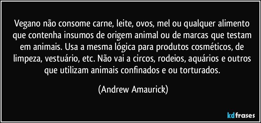 Vegano não consome carne, leite, ovos, mel ou qualquer alimento que contenha insumos de origem animal ou de marcas que testam em animais. Usa a mesma lógica para produtos cosméticos, de limpeza, vestuário, etc. Não vai a circos, rodeios, aquários e outros que utilizam animais confinados e/ou torturados. (Andrew Amaurick)