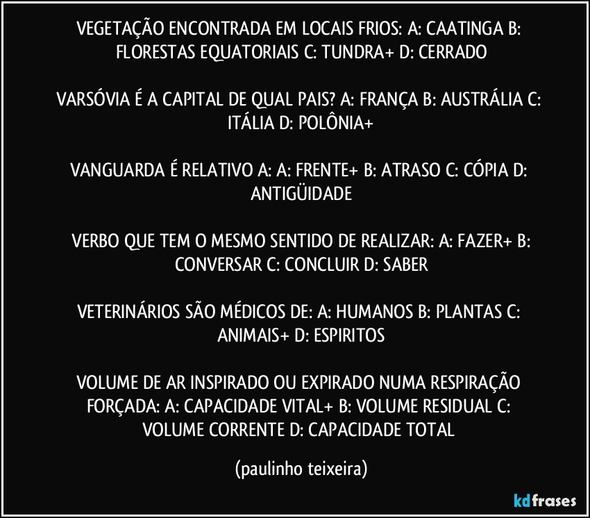 VEGETAÇÃO ENCONTRADA EM LOCAIS FRIOS: A: CAATINGA  B: FLORESTAS EQUATORIAIS  C: TUNDRA+  D: CERRADO

VARSÓVIA É A CAPITAL DE QUAL PAIS? A: FRANÇA  B: AUSTRÁLIA  C: ITÁLIA  D: POLÔNIA+

VANGUARDA É RELATIVO A:  A: FRENTE+  B: ATRASO  C: CÓPIA  D: ANTIGÜIDADE

 VERBO QUE TEM O MESMO SENTIDO DE REALIZAR:  A: FAZER+  B: CONVERSAR  C: CONCLUIR  D: SABER

VETERINÁRIOS SÃO MÉDICOS DE: A: HUMANOS  B: PLANTAS  C: ANIMAIS+  D: ESPIRITOS

VOLUME DE AR INSPIRADO OU EXPIRADO NUMA RESPIRAÇÃO FORÇADA: A: CAPACIDADE VITAL+  B: VOLUME RESIDUAL  C: VOLUME CORRENTE  D: CAPACIDADE TOTAL (paulinho teixeira)