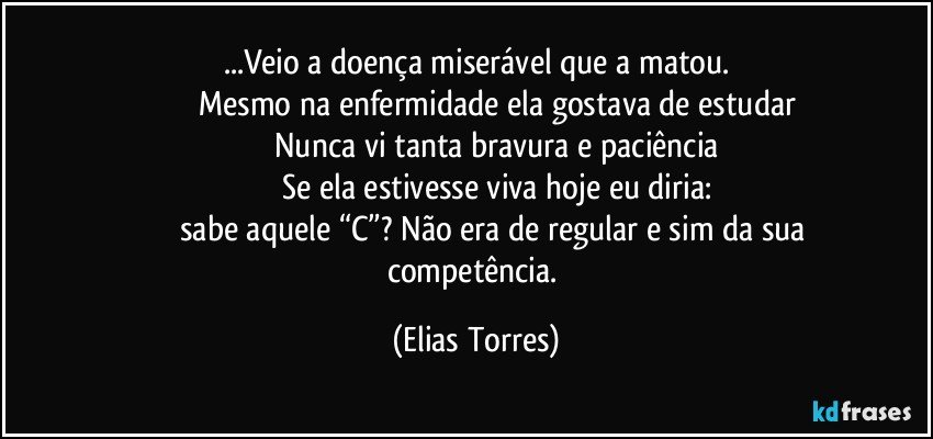 ...Veio a doença miserável que a matou.
                   Mesmo na enfermidade ela gostava de estudar
                   Nunca vi tanta bravura e paciência
                   Se ela estivesse viva hoje eu diria:
                   sabe aquele “C”? Não era de regular e sim da sua competência. (Elias Torres)