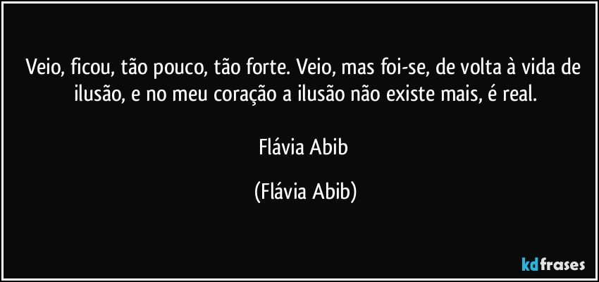 Veio, ficou, tão pouco, tão forte. Veio, mas foi-se, de volta à vida de ilusão, e no meu coração a ilusão não existe mais, é real.

Flávia Abib (Flávia Abib)