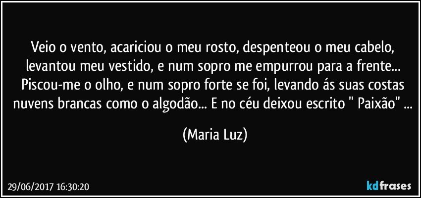 Veio o vento, acariciou o meu rosto, despenteou o meu cabelo, levantou meu vestido, e num sopro me empurrou para a frente... Piscou-me o olho, e num sopro forte se foi, levando ás suas costas nuvens brancas como o algodão... E no céu deixou escrito " Paixão" ... (Maria Luz)