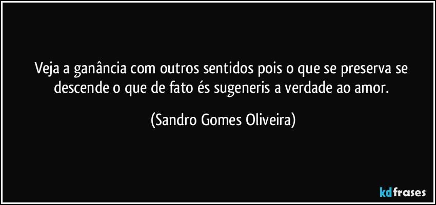 Veja a ganância com outros sentidos pois o que se preserva se descende o que de fato és sugeneris a verdade ao amor. (Sandro Gomes Oliveira)