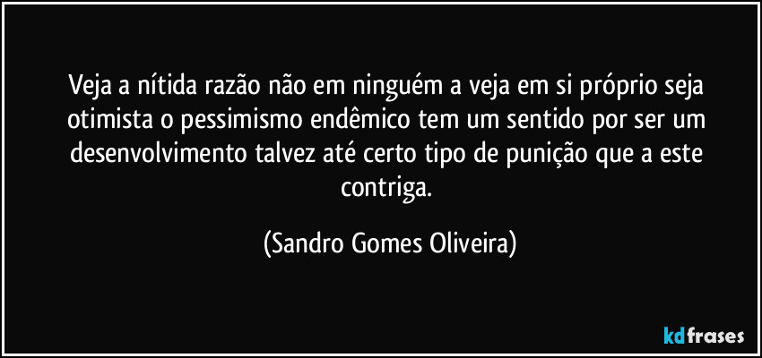 Veja a nítida razão não em ninguém a veja em si próprio seja otimista o pessimismo endêmico tem um sentido por ser um desenvolvimento talvez até certo tipo de punição que a este contriga. (Sandro Gomes Oliveira)