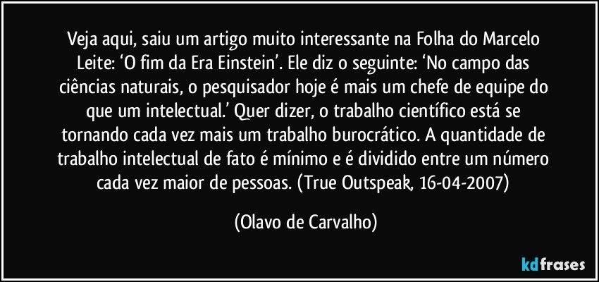 Veja aqui, saiu um artigo muito interessante na Folha do Marcelo Leite: ‘O fim da Era Einstein’. Ele diz o seguinte: ‘No campo das ciências naturais, o pesquisador hoje é mais um chefe de equipe do que um intelectual.’ Quer dizer, o trabalho científico está se tornando cada vez mais um trabalho burocrático. A quantidade de trabalho intelectual de fato é mínimo e é dividido entre um número cada vez maior de pessoas. (True Outspeak, 16-04-2007) (Olavo de Carvalho)