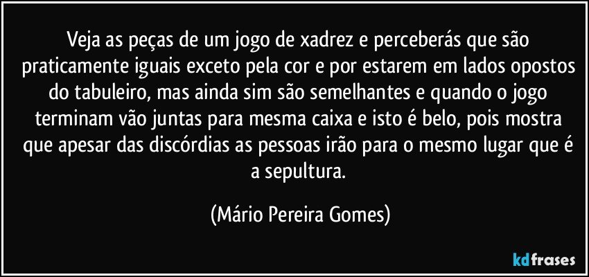 Veja as peças de um jogo de xadrez e perceberás que são praticamente iguais exceto pela cor e por estarem em lados opostos do tabuleiro, mas ainda sim são semelhantes e quando o jogo  terminam vão juntas para mesma caixa e isto é belo, pois mostra que apesar das discórdias as pessoas irão para o mesmo lugar que é a sepultura. (Mário Pereira Gomes)