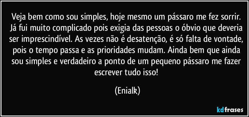 Veja bem como sou simples, hoje mesmo um pássaro me fez sorrir. Já fui muito complicado pois exigia das pessoas o óbvio que deveria ser imprescindível. As vezes não é desatenção, é só falta de vontade, pois o tempo passa e as prioridades mudam. Ainda bem que ainda sou simples e verdadeiro a ponto de um pequeno pássaro me fazer escrever tudo isso! (Enialk)