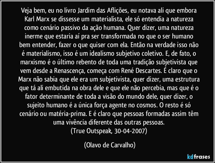 Veja bem, eu no livro Jardim das Aflições, eu notava ali que embora Karl Marx se dissesse um materialista, ele só entendia a natureza como cenário passivo da ação humana. Quer dizer, uma natureza inerme que estaria aí pra ser transformada no que o ser humano bem entender, fazer o que quiser com ela. Então na verdade isso não é materialismo, isso é um idealismo subjetivo coletivo. E, de fato, o marxismo é o último rebento de toda uma tradição subjetivista que vem desde a Renascença, começa com René Descartes. É claro que o Marx não sabia que ele era um subjetivista, quer dizer, uma estrutura que tá ali embutida na obra dele e que ele não percebia, mas que é o fator determinante de toda a visão do mundo dele, quer dizer, o sujeito humano é a única força agente no cosmos. O resto é só cenário ou matéria-prima. E é claro que pessoas formadas assim têm uma vivência diferente das outras pessoas. 
(True Outspeak, 30-04-2007) (Olavo de Carvalho)