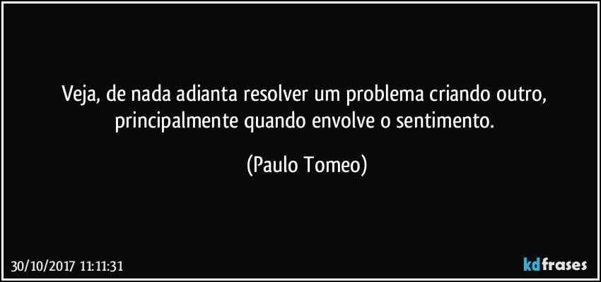 Veja, de nada adianta resolver um problema criando outro, principalmente quando envolve o sentimento. (Paulo Tomeo)