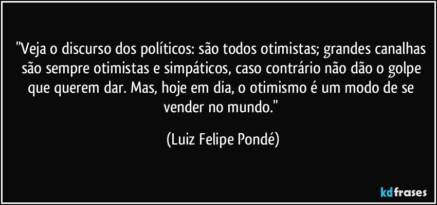 "Veja o discurso dos políticos: são todos otimistas; grandes canalhas são sempre otimistas e simpáticos, caso contrário não dão o golpe que querem dar. Mas, hoje em dia, o otimismo é um modo de se vender no mundo." (Luiz Felipe Pondé)