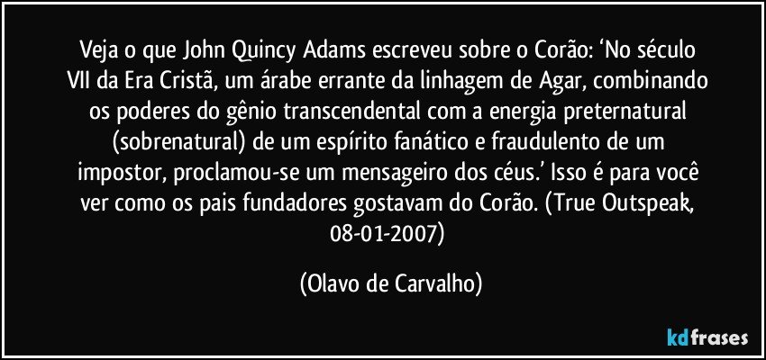 Veja o que John Quincy Adams escreveu sobre o Corão: ‘No século VII da Era Cristã, um árabe errante da linhagem de Agar, combinando os poderes do gênio transcendental com a energia preternatural (sobrenatural) de um espírito fanático e fraudulento de um impostor, proclamou-se um mensageiro dos céus.’ Isso é para você ver como os pais fundadores gostavam do Corão. (True Outspeak, 08-01-2007) (Olavo de Carvalho)