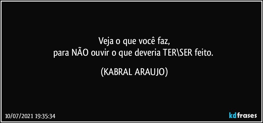 Veja o que você faz,
para NÃO ouvir o que deveria TER\SER feito. (KABRAL ARAUJO)