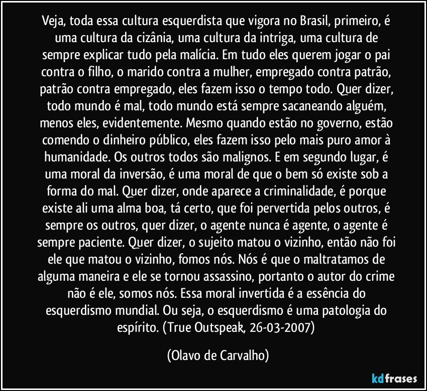 Veja, toda essa cultura esquerdista que vigora no Brasil, primeiro, é uma cultura da cizânia, uma cultura da intriga, uma cultura de sempre explicar tudo pela malícia. Em tudo eles querem jogar o pai contra o filho, o marido contra a mulher, empregado contra patrão, patrão contra empregado, eles fazem isso o tempo todo. Quer dizer, todo mundo é mal, todo mundo está sempre sacaneando alguém, menos eles, evidentemente. Mesmo quando estão no governo, estão comendo o dinheiro público, eles fazem isso pelo mais puro amor à humanidade. Os outros todos são malignos. E em segundo lugar, é uma moral da inversão, é uma moral de que o bem só existe sob a forma do mal. Quer dizer, onde aparece a criminalidade, é porque existe ali uma alma boa, tá certo, que foi pervertida pelos outros, é sempre os outros, quer dizer, o agente nunca é agente, o agente é sempre paciente. Quer dizer, o sujeito matou o vizinho, então não foi ele que matou o vizinho, fomos nós. Nós é que o maltratamos de alguma maneira e ele se tornou assassino, portanto o autor do crime não é ele, somos nós. Essa moral invertida é a essência do esquerdismo mundial. Ou seja, o esquerdismo é uma patologia do espírito. (True Outspeak, 26-03-2007) (Olavo de Carvalho)