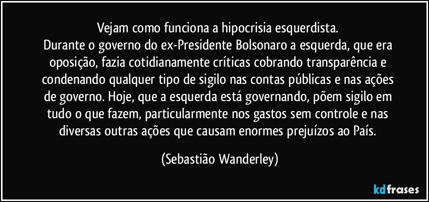 Vejam como funciona a hipocrisia esquerdista. 
Durante o governo do ex-Presidente Bolsonaro a esquerda, que era oposição, fazia cotidianamente críticas cobrando transparência e condenando qualquer tipo de sigilo nas contas públicas e nas ações de governo. Hoje, que a esquerda está governando, põem sigilo em tudo o que fazem, particularmente nos gastos sem controle e nas diversas outras ações que causam enormes prejuízos ao País. (Sebastião Wanderley)