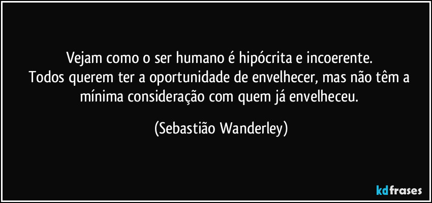 Vejam como o ser humano é hipócrita e incoerente. 
Todos querem ter a oportunidade de envelhecer, mas não têm a mínima consideração com quem já envelheceu. (Sebastião Wanderley)