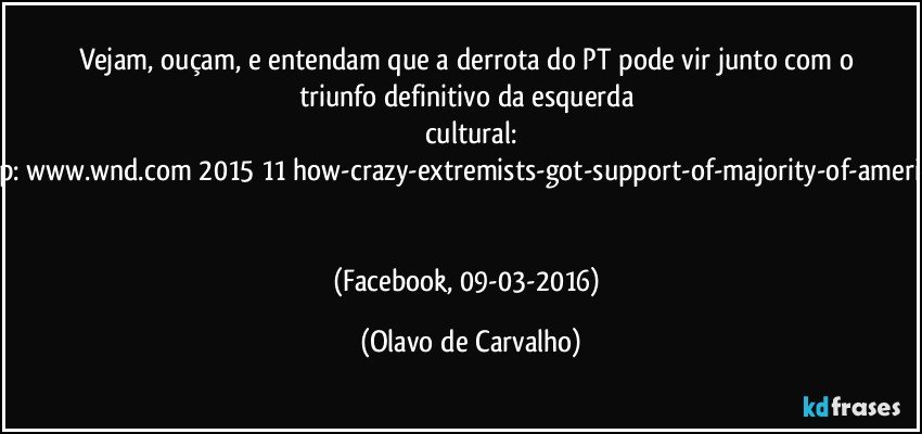 Vejam, ouçam, e entendam que a derrota do PT pode vir junto com o triunfo definitivo da esquerda cultural:
http://www.wnd.com/2015/11/how-crazy-extremists-got-support-of-majority-of-americans/ 

(Facebook, 09-03-2016) (Olavo de Carvalho)