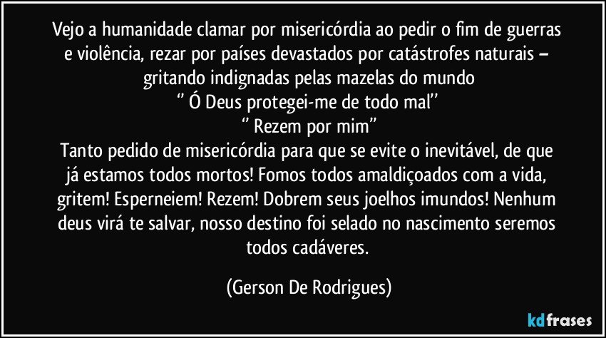 Vejo a humanidade clamar por misericórdia ao pedir o fim de guerras e violência, rezar por países devastados por catástrofes naturais – gritando indignadas pelas mazelas do mundo
‘’ Ó Deus protegei-me de todo mal’’ 
‘’ Rezem por mim’’
Tanto pedido de misericórdia para que se evite o inevitável, de que já estamos todos mortos! Fomos todos amaldiçoados com a vida, gritem! Esperneiem! Rezem! Dobrem seus joelhos imundos! Nenhum deus virá te salvar, nosso destino foi selado no nascimento seremos todos cadáveres. (Gerson De Rodrigues)