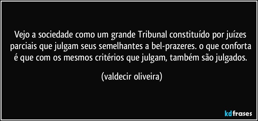 Vejo a sociedade como um grande Tribunal constituído por juízes parciais que julgam seus semelhantes a bel-prazeres. o que conforta é que com os mesmos critérios que julgam, também são julgados. (valdecir oliveira)