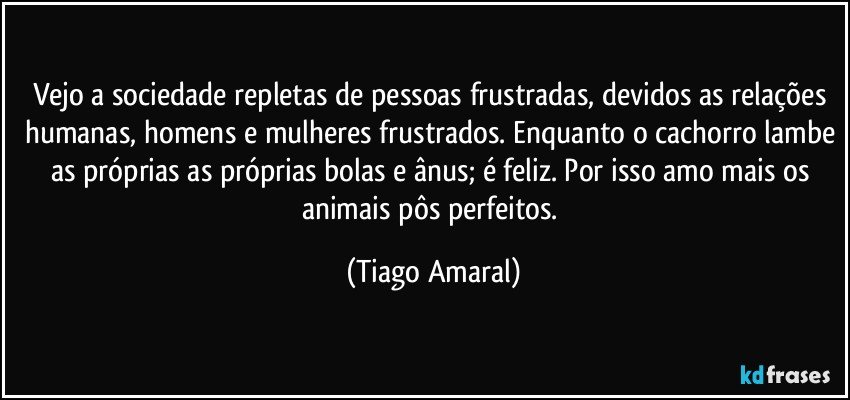 Vejo a sociedade repletas de pessoas frustradas, devidos as relações humanas, homens e mulheres frustrados. Enquanto o cachorro lambe as próprias as próprias bolas e ânus; é feliz. Por isso amo mais os animais pôs perfeitos. (Tiago Amaral)